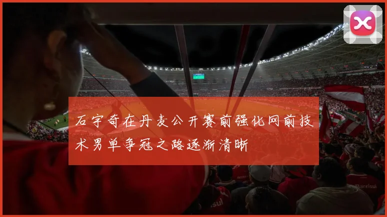 石宇奇在丹麦公开赛前强化网前技术男单争冠之路逐渐清晰