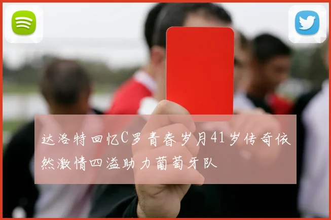达洛特回忆C罗青春岁月41岁传奇依然激情四溢助力葡萄牙队