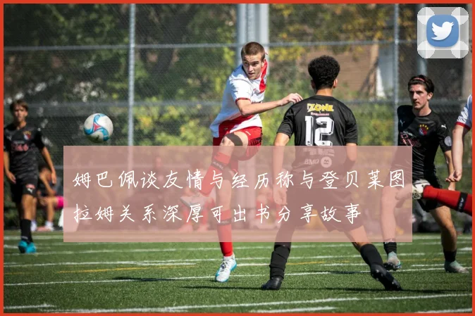 姆巴佩谈友情与经历称与登贝莱图拉姆关系深厚可出书分享故事