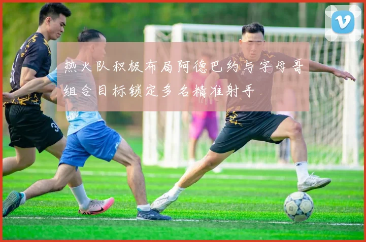 热火队积极布局阿德巴约与字母哥组合目标锁定多名精准射手