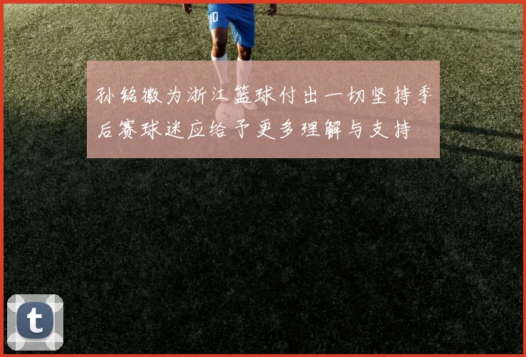 孙铭徽为浙江篮球付出一切坚持季后赛球迷应给予更多理解与支持