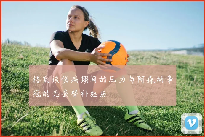 格瓦谈伤病期间的压力与阿森纳争冠的无奈替补经历