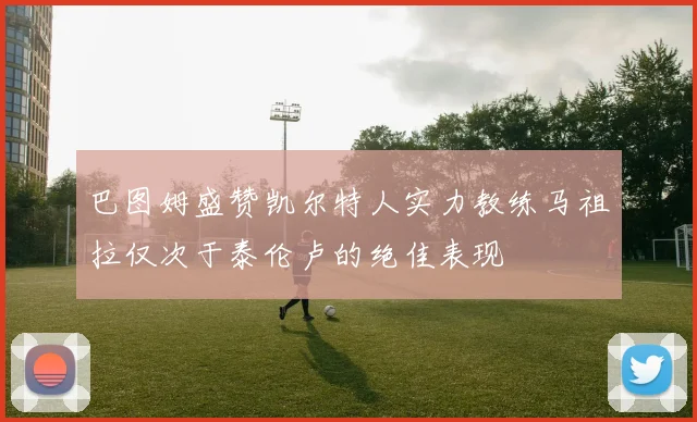 巴图姆盛赞凯尔特人实力教练马祖拉仅次于泰伦卢的绝佳表现