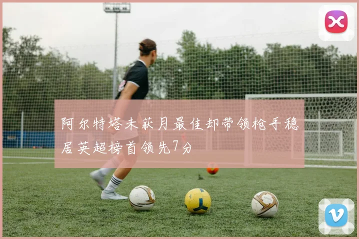 阿尔特塔未获月最佳却带领枪手稳居英超榜首领先7分