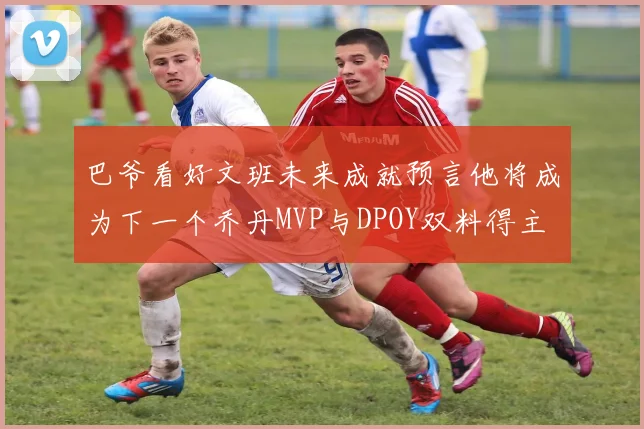 巴爷看好文班未来成就预言他将成为下一个乔丹MVP与DPOY双料得主