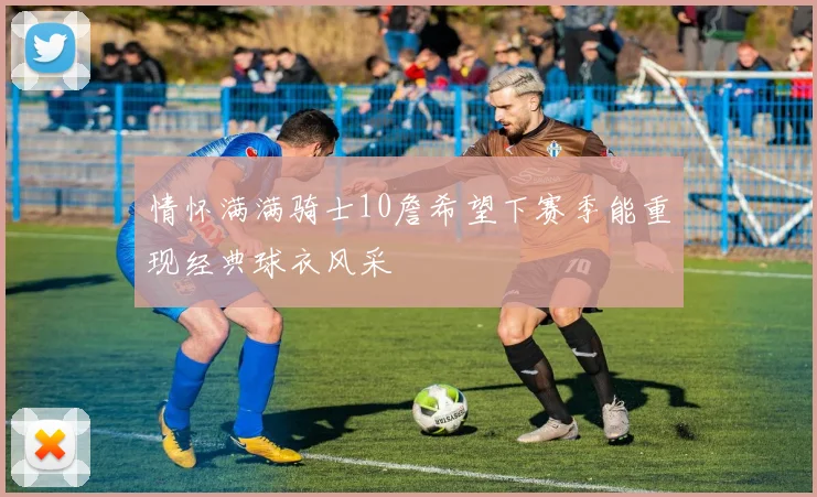情怀满满骑士10詹希望下赛季能重现经典球衣风采