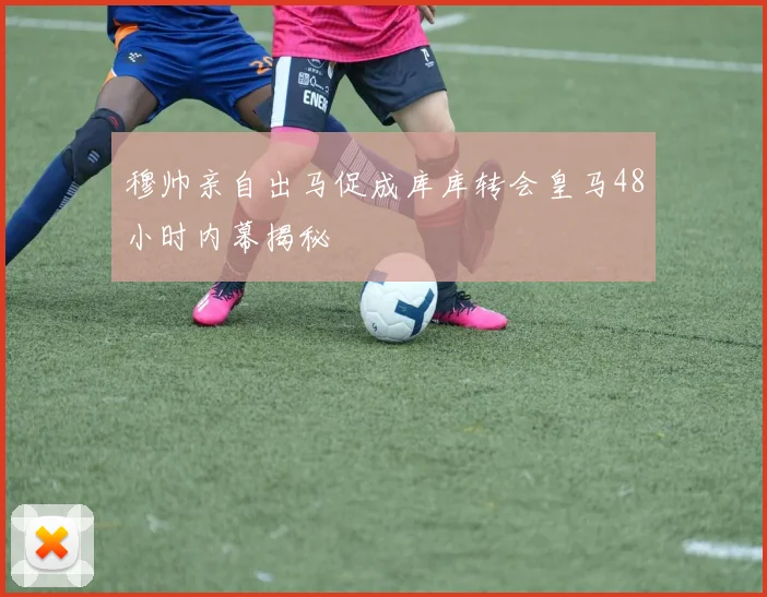 穆帅亲自出马促成库库转会皇马48小时内幕揭秘
