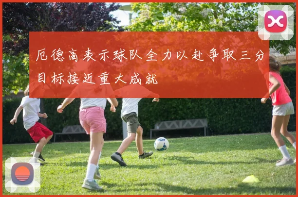厄德高表示球队全力以赴争取三分目标接近重大成就
