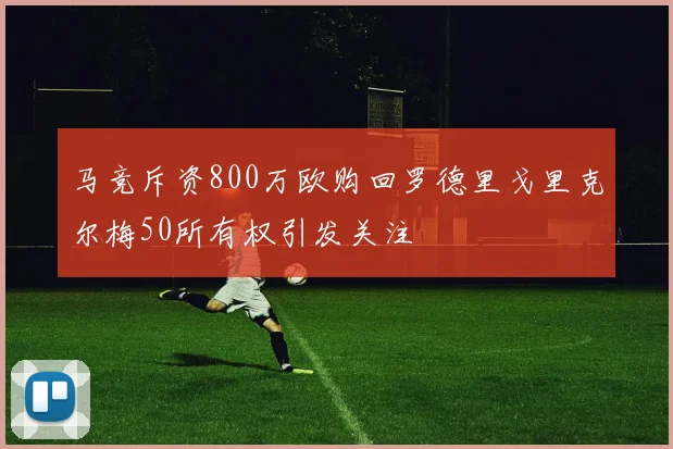 马竞斥资800万欧购回罗德里戈里克尔梅50所有权引发关注